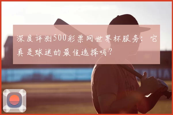 深度评测500彩票网世界杯服务:它真是球迷的最佳选择吗?