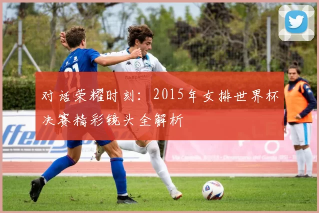 对话荣耀时刻:2015年女排世界杯决赛精彩镜头全解析