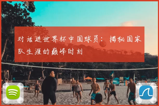 对话进世界杯中国球员：揭秘国家队生涯的巅峰时刻
