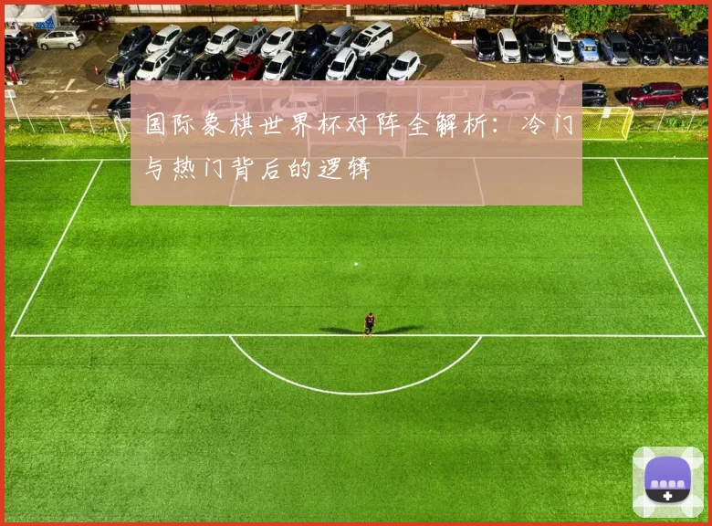 国际象棋世界杯对阵全解析：冷门与热门背后的逻辑
