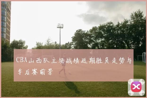 CBA山西队主场战绩近期胜负走势与季后赛前景
