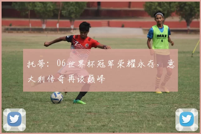 托蒂：06世界杯冠军荣耀永存，意大利传奇再谈巅峰