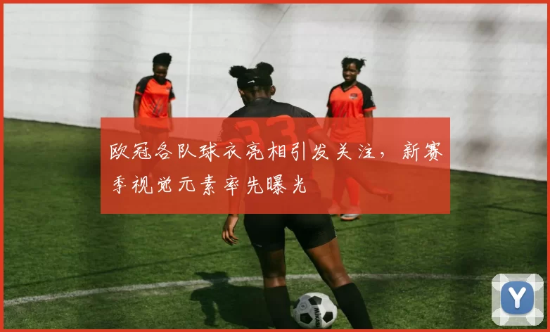 欧冠各队球衣亮相引发关注，新赛季视觉元素率先曝光