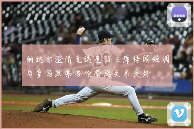 纳达尔澄清竞选皇马主席传闻强调与皇马及弗洛伦蒂诺关系良好