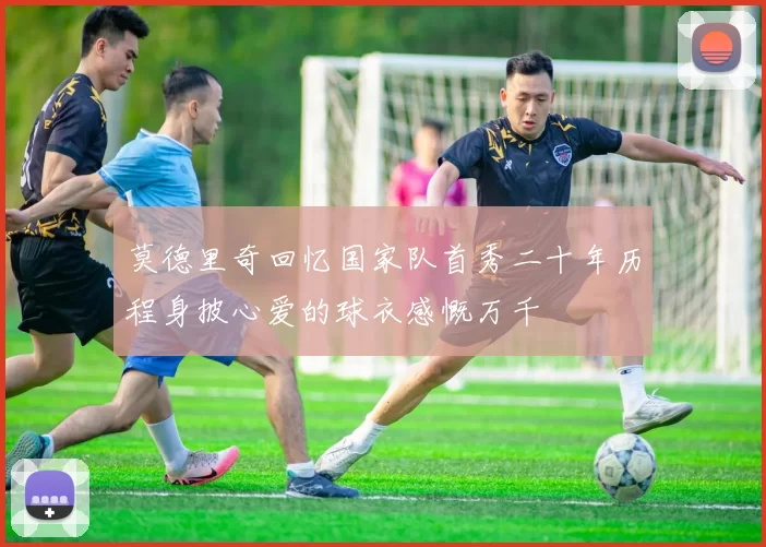莫德里奇回忆国家队首秀二十年历程身披心爱的球衣感慨万千