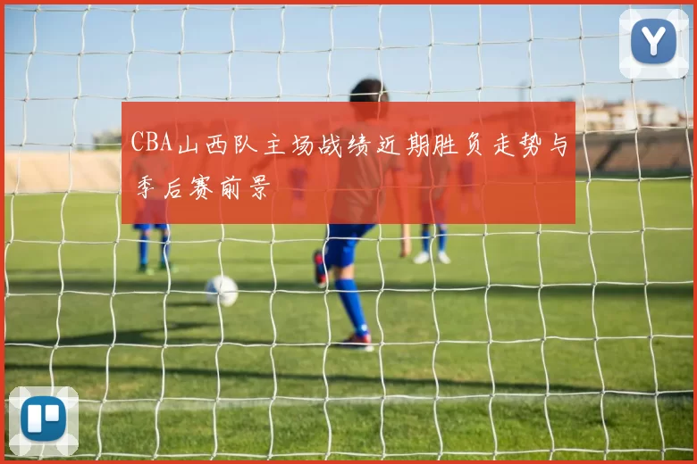 CBA山西队主场战绩近期胜负走势与季后赛前景