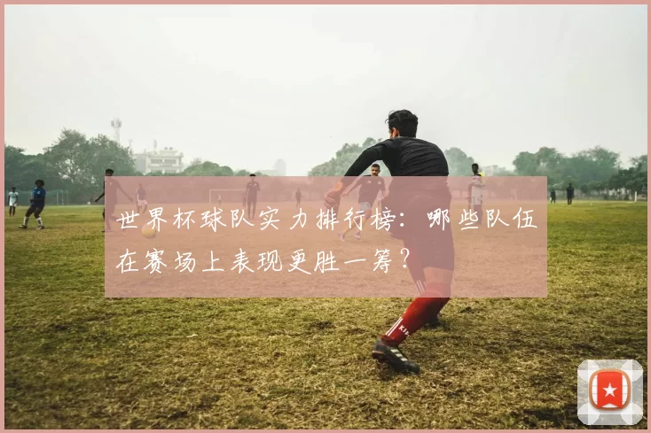 世界杯球队实力排行榜:哪些队伍在赛场上表现更胜一筹?