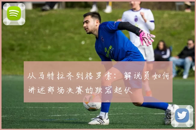 从马特拉齐到格罗索：解说员如何讲述那场决赛的跌宕起伏