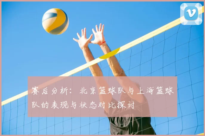 赛后分析:北京篮球队与上海篮球队的表现与状态对比探讨