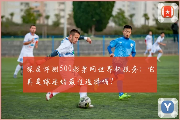 深度评测500彩票网世界杯服务:它真是球迷的最佳选择吗?