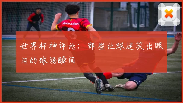 世界杯神评论:那些让球迷笑出眼泪的球场瞬间