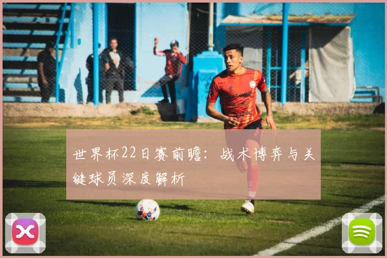 世界杯22日赛前瞻:战术博弈与关键球员深度解析