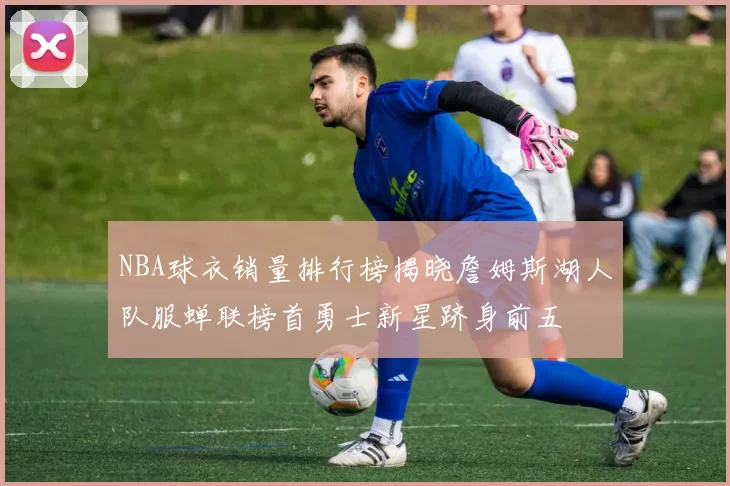 NBA球衣销量排行榜揭晓詹姆斯湖人队服蝉联榜首勇士新星跻身前五