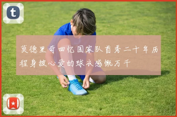 莫德里奇回忆国家队首秀二十年历程身披心爱的球衣感慨万千