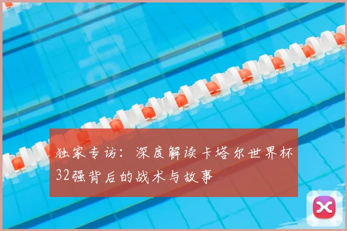 独家专访:深度解读卡塔尔世界杯32强背后的战术与故事
