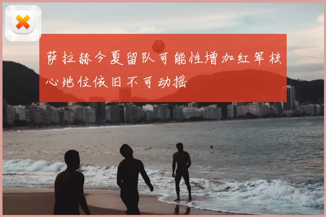 萨拉赫今夏留队可能性增加红军核心地位依旧不可动摇