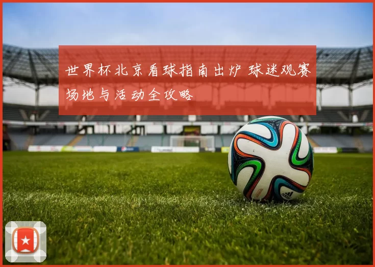 世界杯北京看球指南出炉 球迷观赛场地与活动全攻略