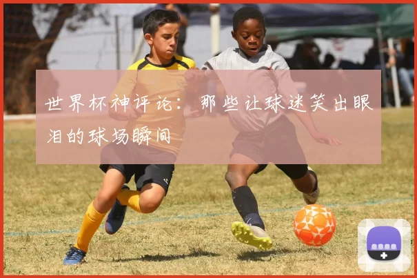 世界杯神评论:那些让球迷笑出眼泪的球场瞬间