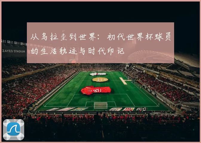 从乌拉圭到世界:初代世界杯球员的生活轨迹与时代印记