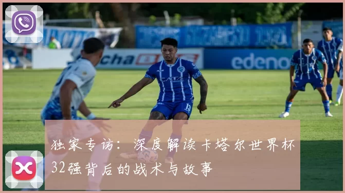 独家专访:深度解读卡塔尔世界杯32强背后的战术与故事