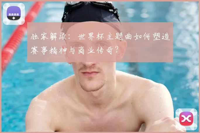 独家解读:世界杯主题曲如何塑造赛事精神与商业传奇?