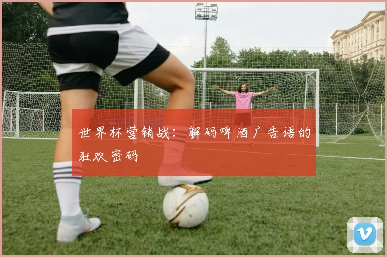 世界杯营销战:解码啤酒广告语的狂欢密码