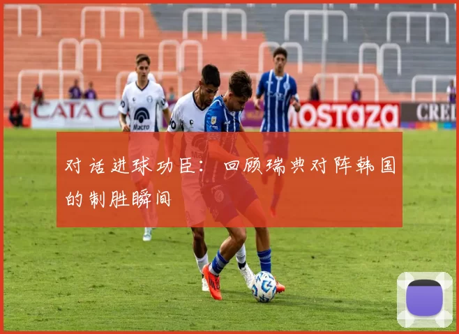 对话进球功臣：回顾瑞典对阵韩国的制胜瞬间