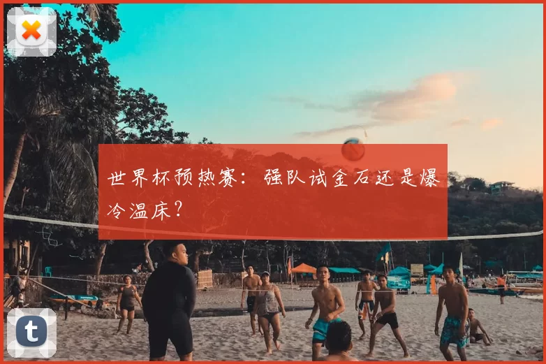 世界杯预热赛:强队试金石还是爆冷温床?