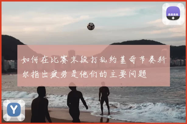 如何在比赛末段打乱约基奇节奏科尔指出疲劳是他们的主要问题