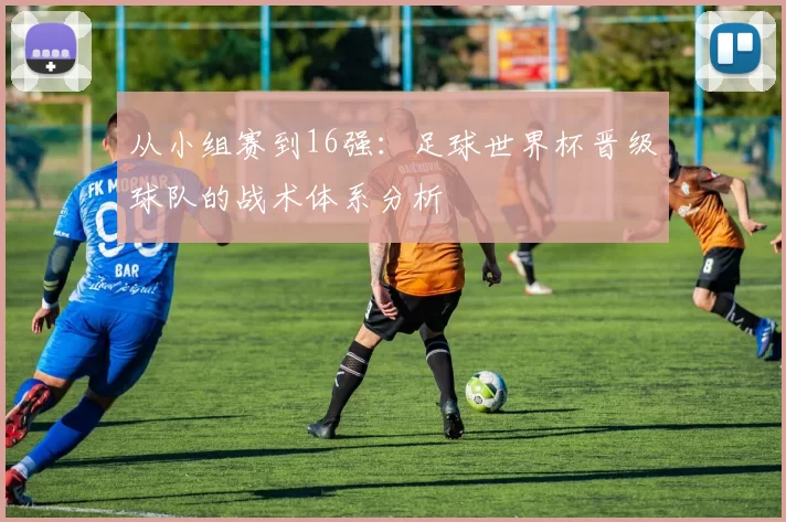 从小组赛到16强：足球世界杯晋级球队的战术体系分析