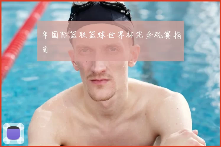 年国际篮联篮球世界杯完全观赛指南
