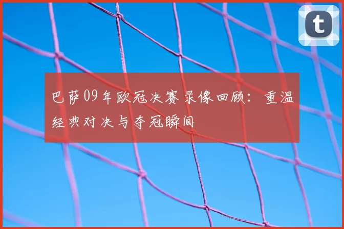 巴萨09年欧冠决赛录像回顾:重温经典对决与夺冠瞬间
