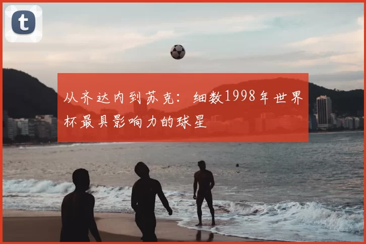 从齐达内到苏克：细数1998年世界杯最具影响力的球星