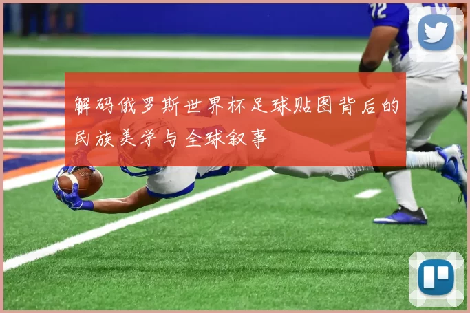 解码俄罗斯世界杯足球贴图背后的民族美学与全球叙事