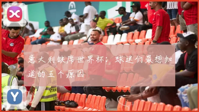 意大利缺席世界杯：球迷们最想知道的五个原因