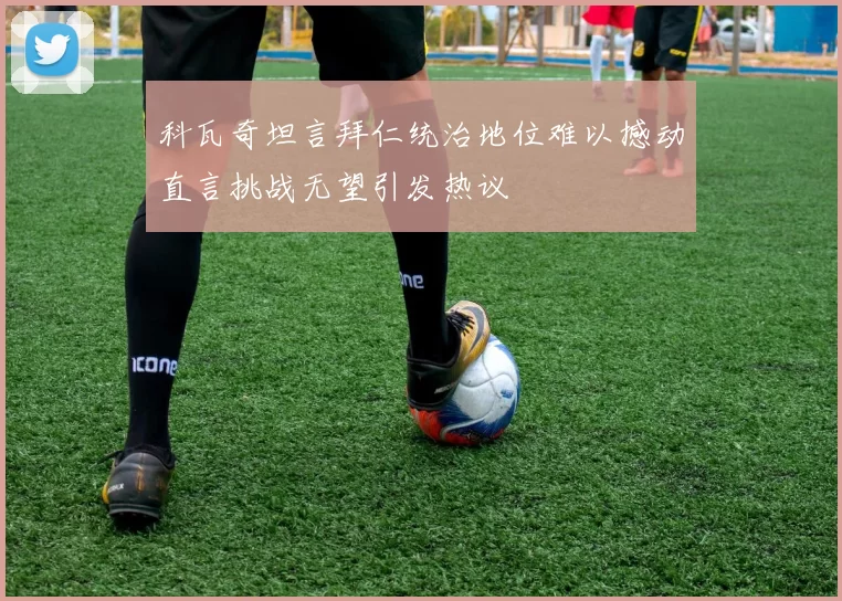 科瓦奇坦言拜仁统治地位难以撼动直言挑战无望引发热议