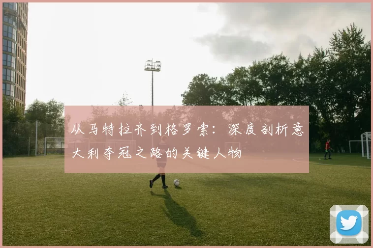 从马特拉齐到格罗索:深度剖析意大利夺冠之路的关键人物