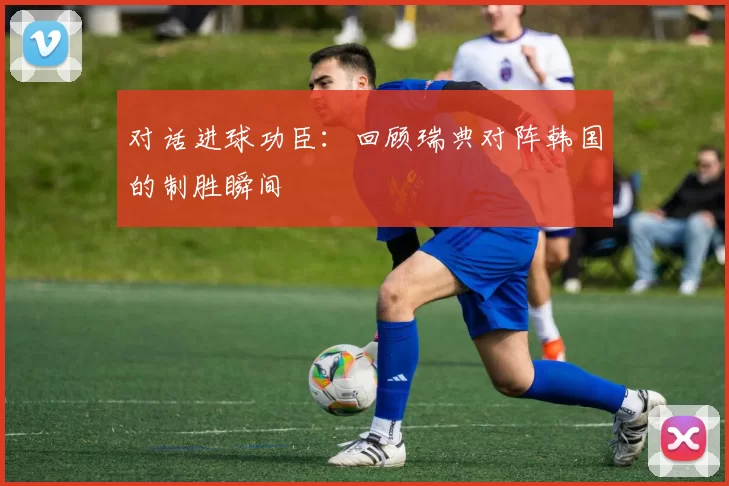 对话进球功臣：回顾瑞典对阵韩国的制胜瞬间
