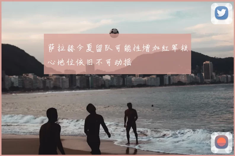 萨拉赫今夏留队可能性增加红军核心地位依旧不可动摇