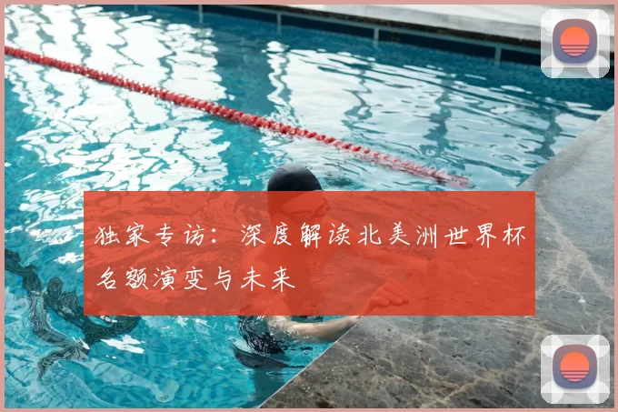 独家专访:深度解读北美洲世界杯名额演变与未来