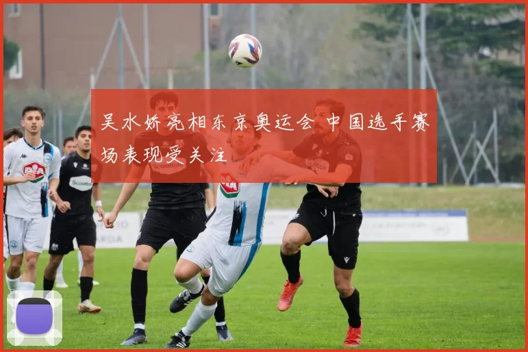 吴水娇亮相东京奥运会 中国选手赛场表现受关注
