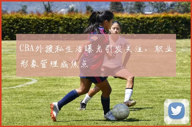 CBA外援私生活曝光引发关注，职业形象管理成焦点