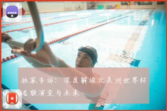 独家专访:深度解读北美洲世界杯名额演变与未来