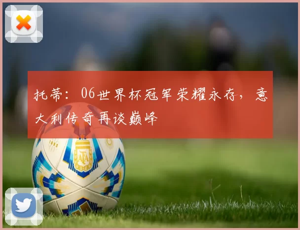 托蒂：06世界杯冠军荣耀永存，意大利传奇再谈巅峰