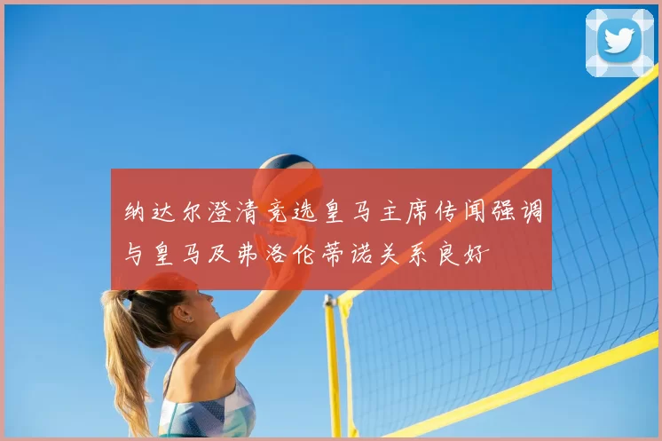 纳达尔澄清竞选皇马主席传闻强调与皇马及弗洛伦蒂诺关系良好