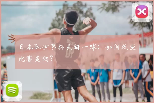 日本队世界杯关键一球：如何改变比赛走向？