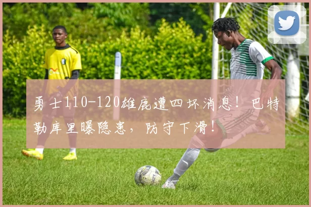 勇士110-120雄鹿遭四坏消息!巴特勒库里曝隐患,防守下滑!