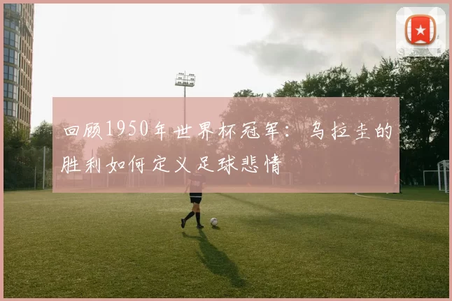 回顾1950年世界杯冠军:乌拉圭的胜利如何定义足球悲情