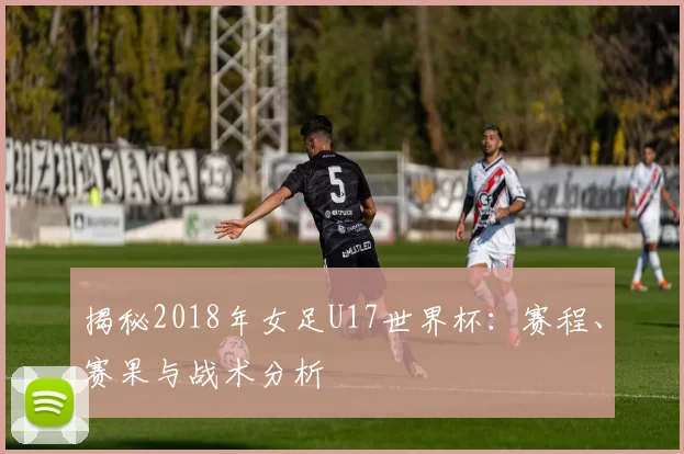 揭秘2018年女足U17世界杯：赛程、赛果与战术分析