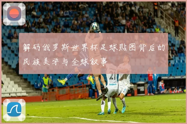 解码俄罗斯世界杯足球贴图背后的民族美学与全球叙事